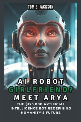 AI Robot Girlfriend? Meet Arya: The $175,000 Artificial Intelligence Bot Redefining Humanity's Future by E. Jackson, Tom