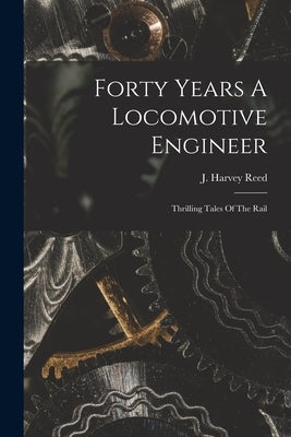 Forty Years A Locomotive Engineer: Thrilling Tales Of The Rail by Reed, J. Harvey