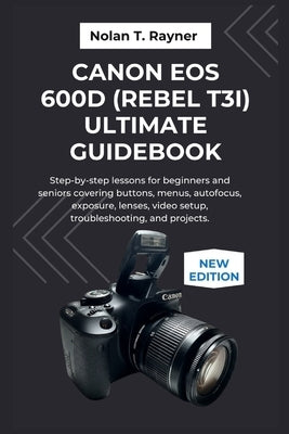 Canon EOS 600D (Rebel T3i) Ultimate Guidebook: Step-by-step lessons for beginners and seniors covering buttons, menus, autofocus, exposure, lenses, vi by Rayner, Nolan T.