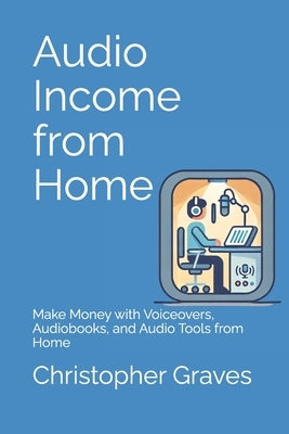 Audio Income from Home: Make Money with Voiceovers, Audiobooks, and Audio Tools from Home by Graves, Christopher