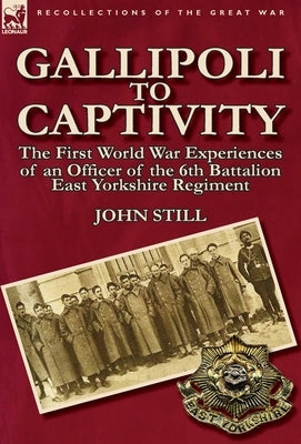 Gallipoli to Captivity: The First World War Experiences of an Officer of the 6th Battalion East Yorkshire Regiment by Still, John