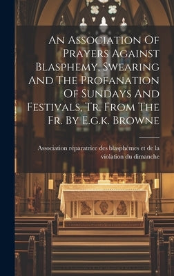An Association Of Prayers Against Blasphemy, Swearing And The Profanation Of Sundays And Festivals, Tr. From The Fr. By E.g.k. Browne by Association R駱aratrice Des Blasph鑪es