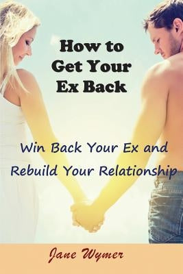 How to Get Your Ex Back: Win Back Your Ex and Rebuild Your Relationship by Wymer, Jane