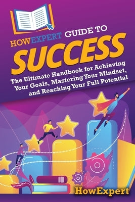 HowExpert Guide to Success: The Ultimate Handbook for Achieving Your Goals, Mastering Your Mindset, and Reaching Your Full Potential by Howexpert