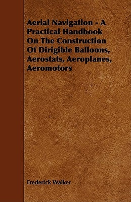 Aerial Navigation - A Practical Handbook on the Construction of Dirigible Balloons, Aerostats, Aeroplanes, Aeromotors by Walker, Frederick