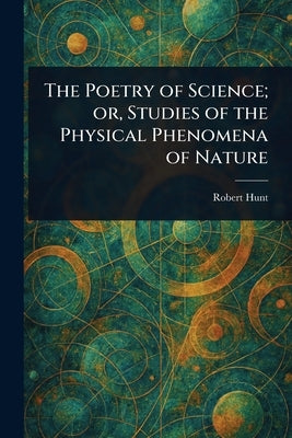 The Poetry of Science; or, Studies of the Physical Phenomena of Nature by Hunt, Robert