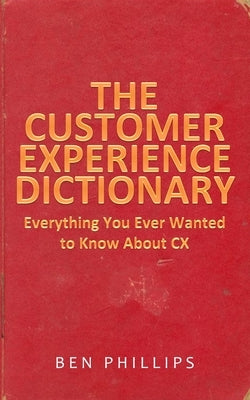 The Customer Experience Dictionary: Everything You Ever Wanted To Know About CX by Phillips, Ben