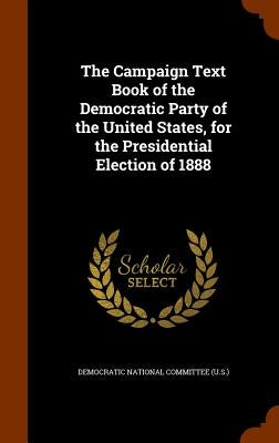 The Campaign Text Book of the Democratic Party of the United States, for the Presidential Election of 1888 by Democratic National Committee (U S. ).