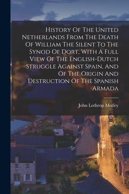 History Of The United Netherlands From The Death Of William The Silent To The Synod Of Dort, With A Full View Of The English-dutch Struggle Against Sp by Motley, John Lothrop