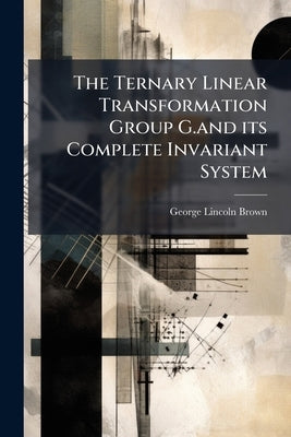 The Ternary Linear Transformation Group G.and its Complete Invariant System by Brown, George Lincoln