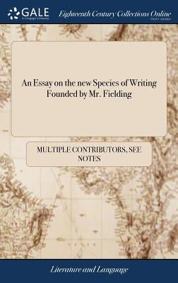 An Essay on the new Species of Writing Founded by Mr. Fielding: With a Word or two Upon the Modern State of Criticism by Multiple Contributors