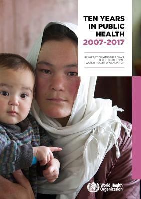 Ten Years in Public Health 2007-2017: Report by Dr. Margaret Chan, Director-General, World Health Organization by Chan, Margaret