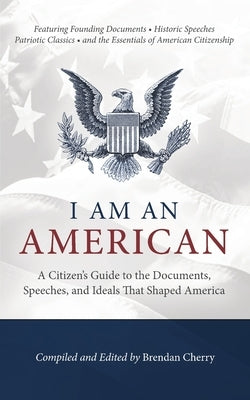 I Am An American: A Citizen's Guide to the Documents, Speeches, and Ideals That Shaped America by Cherry, Brendan