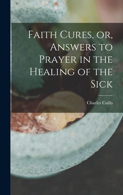 Faith Cures, or, Answers to Prayer in the Healing of the Sick by Cullis, Charles