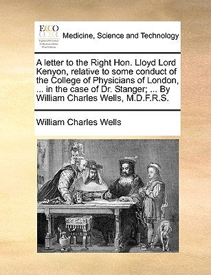 A Letter to the Right Hon. Lloyd Lord Kenyon, Relative to Some Conduct of the College of Physicians of London, ... in the Case of Dr. Stanger; ... by by Wells, William Charles