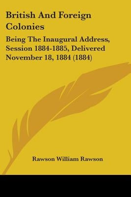 British And Foreign Colonies: Being The Inaugural Address, Session 1884-1885, Delivered November 18, 1884 (1884) by Rawson, Rawson William