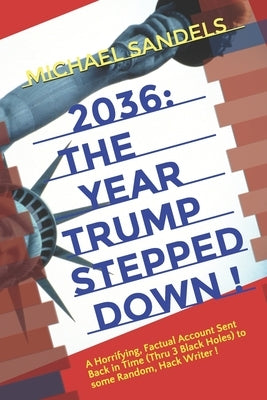2036: The Year Trump Stepped Down!: A Horrifying, Factual Account Sent Back In Time (Through 3 Black Holes) to Some Random, by Sandels, Michael