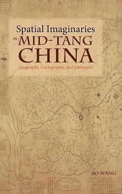 Spatial Imaginaries in Mid-Tang China: Geography, Cartography, and Literature by Wang, Ao