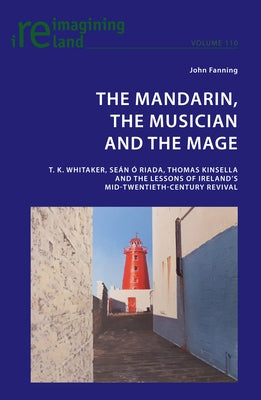 The Mandarin, the Musician and the Mage: T. K. Whitaker, Sean Ó Riada, Thomas Kinsella and the Lessons of Ireland's Mid-Twentieth-Century Revival by Maher, Eamon
