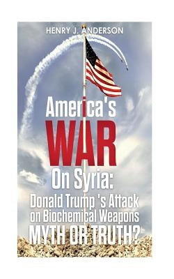 America's War On Syria: Donald Trump 's Attack on Biochemical Weapons: Myth or Truth? by Anderson, Henry J.