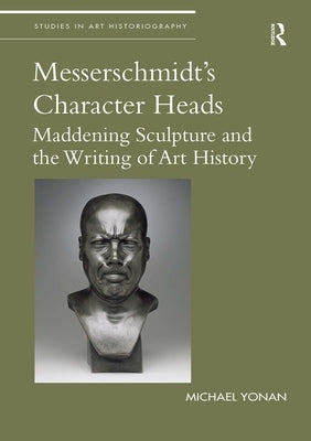 Messerschmidt's Character Heads: Maddening Sculpture and the Writing of Art History by Yonan, Michael