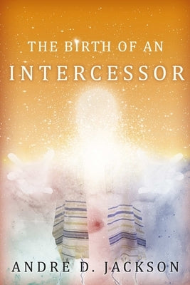 The Birth of An Intercessor by Jackson, André D.