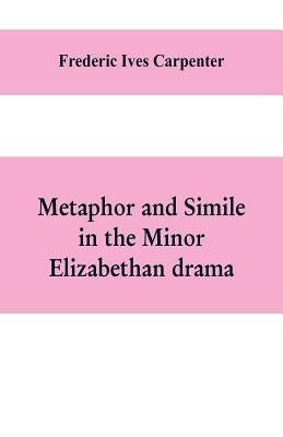 Metaphor and simile in the minor Elizabethan drama: A Dissertation presented to the faculty of arts, Literature, and Science, of the University of Chi by Ives Carpenter, Frederic