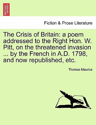 The Crisis of Britain: A Poem Addressed to the Right Hon. W. Pitt, on the Threatened Invasion ... by the French in A.D. 1798, and Now Republished, Etc by Maurice, Thomas