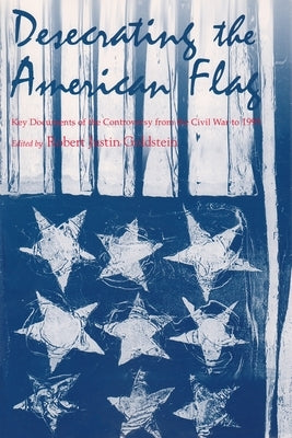 Desecrating the American Flag: Key Documents of the Controversy from the Civil War to 1995 by Goldstein, Robert Justin