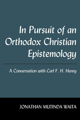 In Pursuit of an Orthodox Christian Epistemology: A Conversation with Carl F. H. Henry by Waita, Jonathan Mutinda