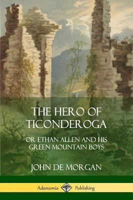 The Hero of Ticonderoga: or Ethan Allen and his Green Mountain Boys by Morgan, John De