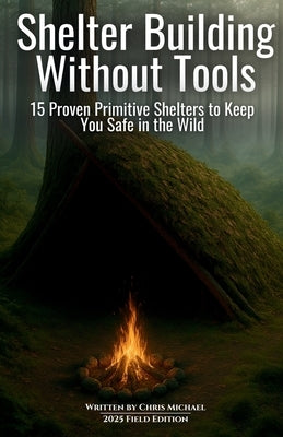 Shelter Building Without Tools: Survive the Wild with 15 Primitive Shelter Designs You Can Build Using Only Natural Materials by Michael, Chris