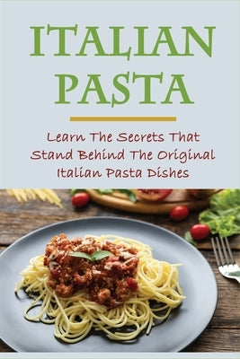 Italian Pasta: Learn The Secrets That Stand Behind The Original Italian Pasta Dishes: Famous Pasta Dishes by Byron, Anibal