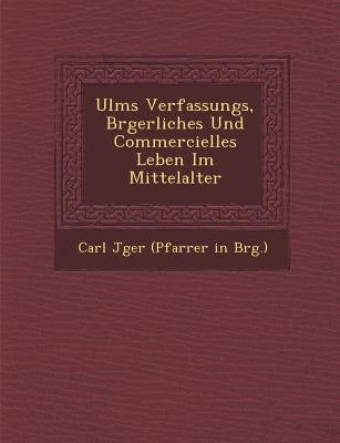 Ulms Verfassungs, B Rgerliches Und Commercielles Leben Im Mittelalter by Carl J. Ger (Pfarrer in B. Rg ).