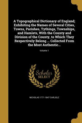 A Topographical Dictionary of England; Exhibiting the Names of Several Cities, Towns, Parishes, Tythings, Townships, and Hamlets, With the County and by Carlisle, Nicholas 1771-1847