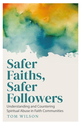 Safer Faiths, Safer Followers: Understanding and Countering Spiritual Abuse in Faith Communities by Wilson, Tom