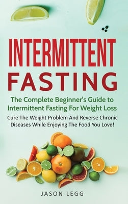 Intermittent Fasting: The Complete Beginner's Guide to Intermittent Fasting For Weight Loss: Cure The Weight Problem And Reverse Chronic Dis by Legg, Jason