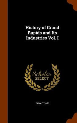 History of Grand Rapids and Its Industries Vol. I by Goss, Dwight