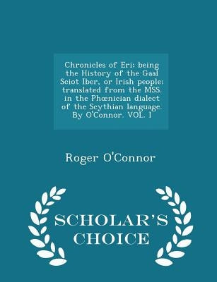 Chronicles of Eri; Being the History of the Gaal Sciot Iber, or Irish People; Translated from the Mss. in the Phoenician Dialect of the Scythian Langu by O'Connor, Roger