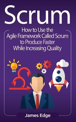 Scrum: How to Use the Agile Framework Called Scrum to Produce Faster While Increasing Quality by Edge, James