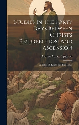 Studies In The Forty Days Between Christ's Resurrection And Ascension: A Series Of Essays For The Times by Lipscomb, Andrew Adgate