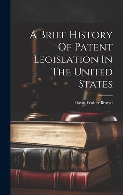 A Brief History Of Patent Legislation In The United States by Brown, David Walter 1852-1920