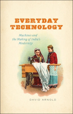 Everyday Technology: Machines and the Making of India's Modernity by Arnold, David
