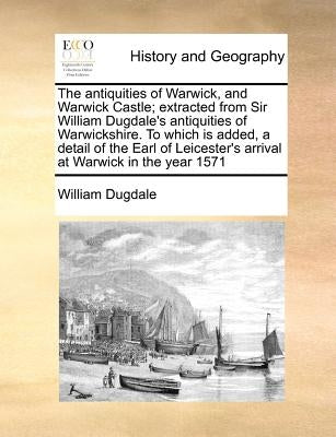 The Antiquities of Warwick, and Warwick Castle; Extracted from Sir William Dugdale's Antiquities of Warwickshire. to Which Is Added, a Detail of the E by Dugdale, William