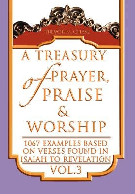 A Treasury of Prayer, Praise & Worship Vol.3: 1067 examples based on verses found in Isaiah to Revelation by Chase, Trevor M.
