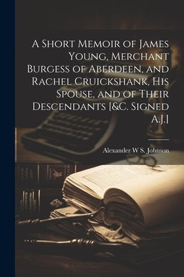 A Short Memoir of James Young, Merchant Burgess of Aberdeen, and Rachel Cruickshank, His Spouse, and of Their Descendants [&c. Signed A.J.] by Johnson, Alexander W. S.