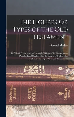 The Figures Or Types of the Old Testament: By Which Christ and the Heavenly Things of the Gospel Were Preached and Shadowed to the People of God of Ol by Mather, Samuel