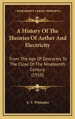 A History Of The Theories Of Aether And Electricity: From The Age Of Descartes To The Close Of The Nineteenth Century (1910) by Whittaker, E. T.
