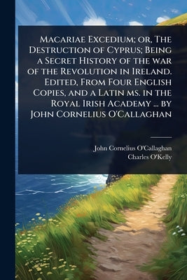 Macariae Excedium; or, The Destruction of Cyprus; Being a Secret History of the war of the Revolution in Ireland. Edited, From Four English Copies, an by O'Callaghan, John Cornelius