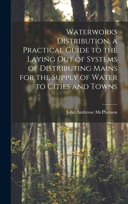Waterworks Distribution, a Practical Guide to the Laying out of Systems of Distributing Mains for the Supply of Water to Cities and Towns by McPherson, John Ambrose